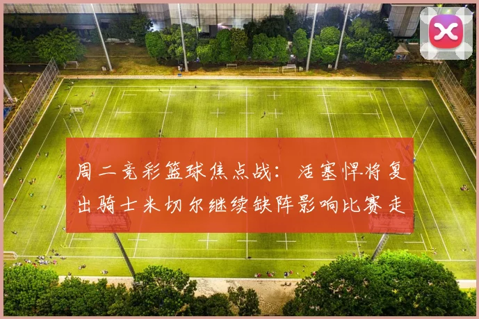 周二竞彩篮球焦点战：活塞悍将复出骑士米切尔继续缺阵影响比赛走势