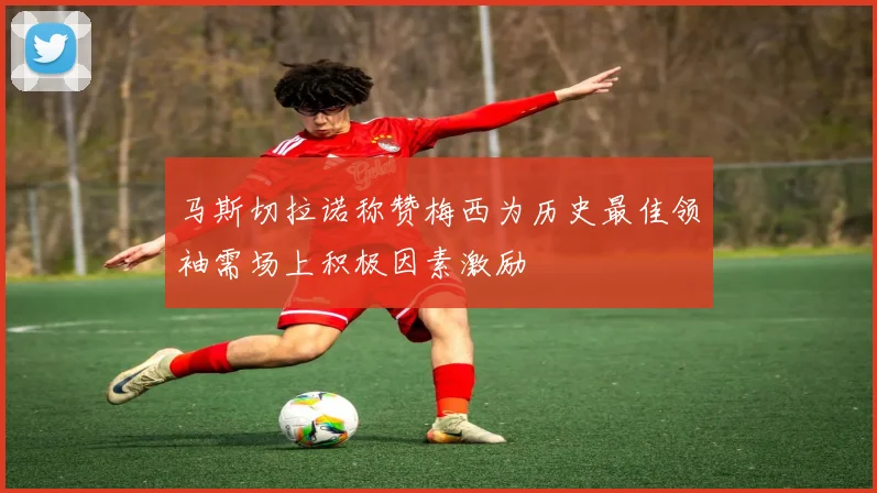 马斯切拉诺称赞梅西为历史最佳领袖需场上积极因素激励