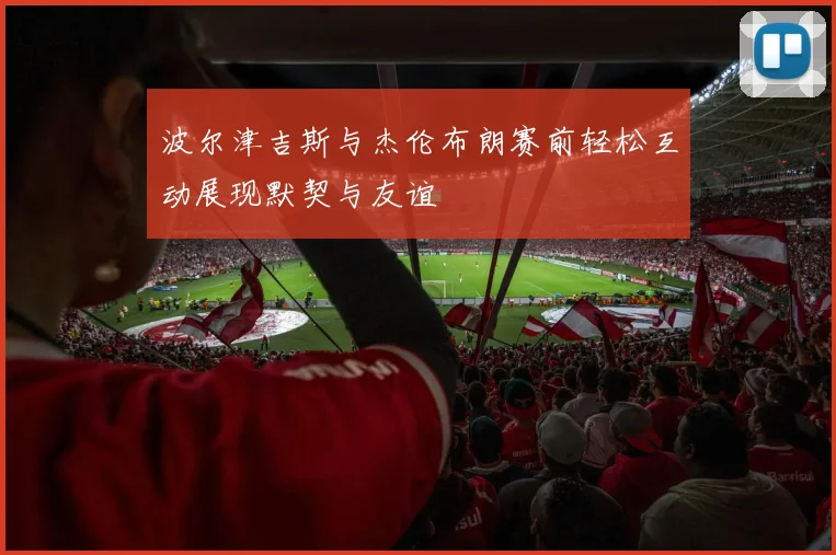 波尔津吉斯与杰伦布朗赛前轻松互动展现默契与友谊