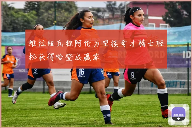 维拉纽瓦称阿伦为空接奇才骑士轻松获得哈登成赢家