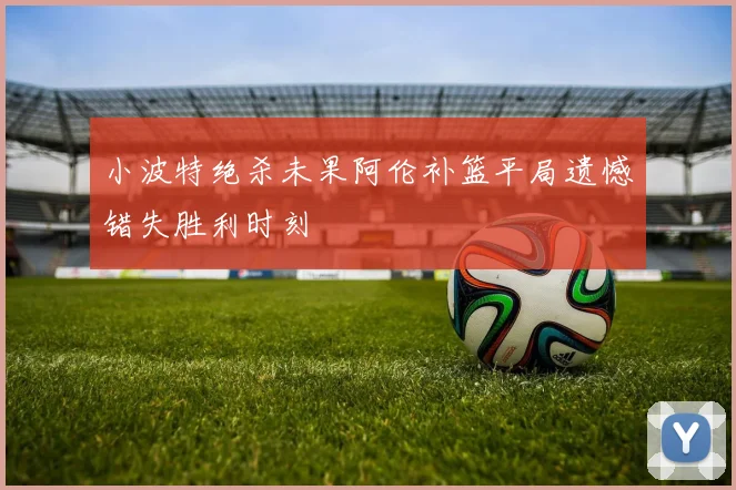 小波特绝杀未果阿伦补篮平局遗憾错失胜利时刻