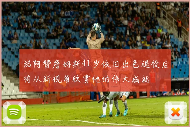 诺阿赞詹姆斯41岁依旧出色退役后将从新视角欣赏他的伟大成就