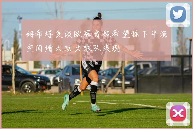 姆希塔良谈欧冠晋级希望称下半场空间增大助力球队表现