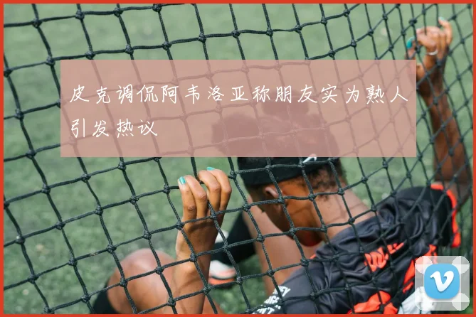 皮克调侃阿韦洛亚称朋友实为熟人引发热议