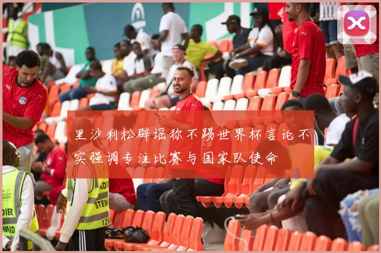 里沙利松辟谣称不踢世界杯言论不实强调专注比赛与国家队使命