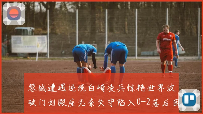 蓉城遭遇逆境白崎凌兵惊艳世界波破门刘殿座无奈失守陷入0-2落后困境